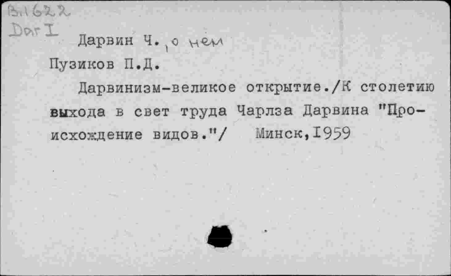 ﻿
Дарвин Ч. (о
Пузиков П.Д.
Дарвинизм-великое открытие./К столетию выхода в свет труда Чарлза Дарвина "Происхождение видов."/ Минск,1959